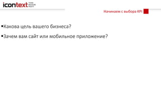 Начинаем с выбора KPI
Какова цель вашего бизнеса?
Зачем вам сайт или мобильное приложение?
 
