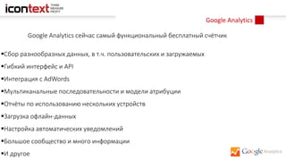 Google Analytics
Google Analytics сейчас самый функциональный бесплатный счётчик
Сбор разнообразных данных, в т.ч. пользовательских и загружаемых
Гибкий интерфейс и API
Интеграция с AdWords
Мультиканальные последовательности и модели атрибуции
Отчёты по использованию нескольких устройств
Загрузка офлайн-данных
Настройка автоматических уведомлений
Большое сообщество и много информации
И другое
 