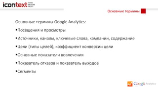 Основные термины
Основные термины Google Analytics:
Посещения и просмотры
Источники, каналы, ключевые слова, кампании, содержание
Цели (типы целей), коэффициент конверсии цели
Основные показатели вовлечения
Показатель отказов и показатель выходов
Сегменты
 