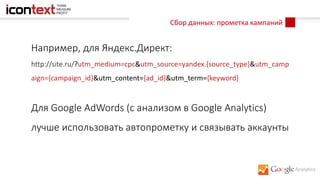 Сбор данных: прометка кампаний
Например, для Яндекс.Директ:
http://site.ru/?utm_medium=cpc&utm_source=yandex.{source_type}&utm_camp
aign={campaign_id}&utm_content={ad_id}&utm_term={keyword}
Для Google AdWords (с анализом в Google Analytics)
лучше использовать автопрометку и связывать аккаунты
 