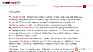 Сбор данных: ценность целей
Типы целей
Переход по URL - открытие определенного ресурса, например веб-страницы
либо экрана приложения. Например, веб-страница или экран приложения с
надписью "Благодарим за регистрацию!" могут быть последними для
кампании, цель которой – привлечение потенциальных клиентов.
Длительность посещения - количество посещений, продолжительность
которых равна указанному времени или превышает его. Задав такую цель,
можно узнать, например, сколько посетителей проводят в вашем интернет-
магазине больше двух минут.
Страниц/посещение - количество страниц или экранов, просмотренных
пользователем за одно посещение. Этот тип цели можно настроить, чтобы
отслеживать, например, посетителей, просмотревших как минимум три
страницы.
Событие - посетитель совершает действие, которое вы определили как
 