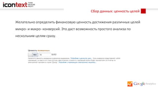Сбор данных: ценность целей
Желательно определить финансовую ценность достижения различных целей
микро- и макро- конверсий. Это даст возможность простого анализа по
нескольким целям сразу.
 