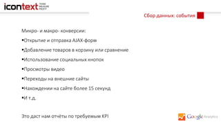 Сбор данных: события
Микро- и макро- конверсии:
Открытие и отправка AJAX-форм
Добавление товаров в корзину или сравнение
Использование социальных кнопок
Просмотры видео
Переходы на внешние сайты
Нахождении на сайте более 15 секунд
И т.д.
Это даст нам отчёты по требуемым KPI
 