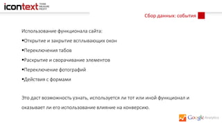 Сбор данных: события
Использование функционала сайта:
Открытие и закрытие всплывающих окон
Переключения табов
Раскрытие и сворачивание элементов
Переключение фотографий
Действия с формами
Это даст возможность узнать, используется ли тот или иной функционал и
оказывает ли его использование влияние на конверсию.
 