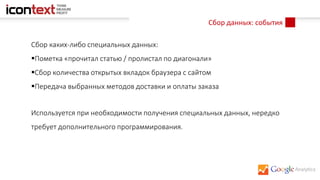 Сбор данных: события
Сбор каких-либо специальных данных:
Пометка «прочитал статью / пролистал по диагонали»
Сбор количества открытых вкладок браузера с сайтом
Передача выбранных методов доставки и оплаты заказа
Используется при необходимости получения специальных данных, нередко
требует дополнительного программирования.
 