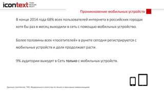Проникновение мобильных устройств
В конце 2014 года 68% всех пользователей интернета в российских городах
хотя бы раз в месяц выходили в сеть с помощью мобильных устройство.
Более половины всех «посетителей» в рунете сегодня регистрируются с
мобильных устройств и доля продолжает расти.
9% аудитории выходят в Сеть только с мобильных устройств.
Данные LiveInternet, TNS, Федерального агентства по печати и массовым коммуникациям
 