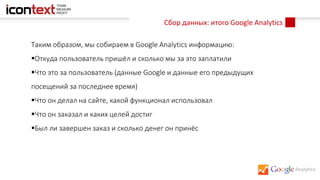 Сбор данных: итого Google Analytics
Таким образом, мы собираем в Google Analytics информацию:
Откуда пользователь пришёл и сколько мы за это заплатили
Что это за пользователь (данные Google и данные его предыдущих
посещений за последнее время)
Что он делал на сайте, какой функционал использовал
Что он заказал и каких целей достиг
Был ли завершен заказ и сколько денег он принёс
 