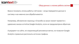 Сбор данных: о логике работы систем
Важно понимать логику работы счётчиков – когда передаются данные в
систему и как именно они обрабатываются.
Например, обновление страницы «Спасибо за заказ» может привести к
удвоению заказа в отчётах Google Analytics, если не предусмотрено обратное.
А редирект на сайте, не сохраняющий рекламные метки, не позволит Google
Analytics правильно распознать источник трафика.
 