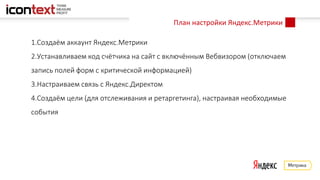 План настройки Яндекс.Метрики
1.Создаём аккаунт Яндекс.Метрики
2.Устанавливаем код счётчика на сайт с включённым Вебвизором (отключаем
запись полей форм с критической информацией)
3.Настраиваем связь с Яндекс.Директом
4.Создаём цели (для отслеживания и ретаргетинга), настраивая необходимые
события
 
