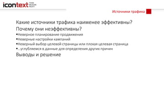 Источники трафика
Какие источники трафика наименее эффективны?
Почему они неэффективны?
Неверное планирование продвижения
Неверные настройки кампаний
Неверный выбор целевой страницы или плохая целевая страница
…углубляемся в данные для определения других причин
Выводы и решение
 