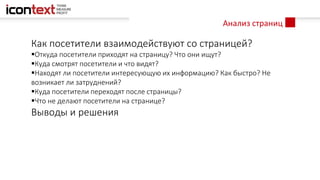 Анализ страниц
Как посетители взаимодействуют со страницей?
Откуда посетители приходят на страницу? Что они ищут?
Куда смотрят посетители и что видят?
Находят ли посетители интересующую их информацию? Как быстро? Не
возникает ли затруднений?
Куда посетители переходят после страницы?
Что не делают посетители на странице?
Выводы и решения
 