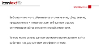 Определение
Веб-аналитика – это объективное отслеживание, сбор, анализ,
представление и интерпретация веб-данных с целью
оптимизации сайтов и маркетинговой активности.
То есть мы на основе данных статистики использования сайта
работаем над улучшением его эффективности.
 