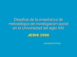 Desafíos de la enseñanza de metodología de investigación social en la Universidad del siglo XXI JEDIS 2006 José Ignacio Porras 
