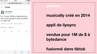 genèse
musically créé en 2014
appli de lipsync
vendue pour 1M de $ à
bytedance
fusionné dans tiktok
 
