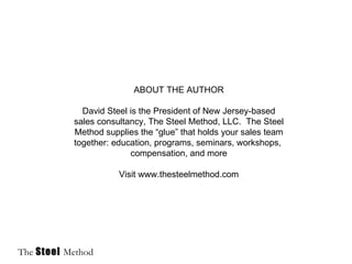 ABOUT THE AUTHOR David Steel is the President of New Jersey-based sales consultancy, The Steel Method, LLC. The Steel Method supplies the “glue” that holds your sales team together: education, programs, seminars, workshops, compensation, and more Visit www.thesteelmethod.com