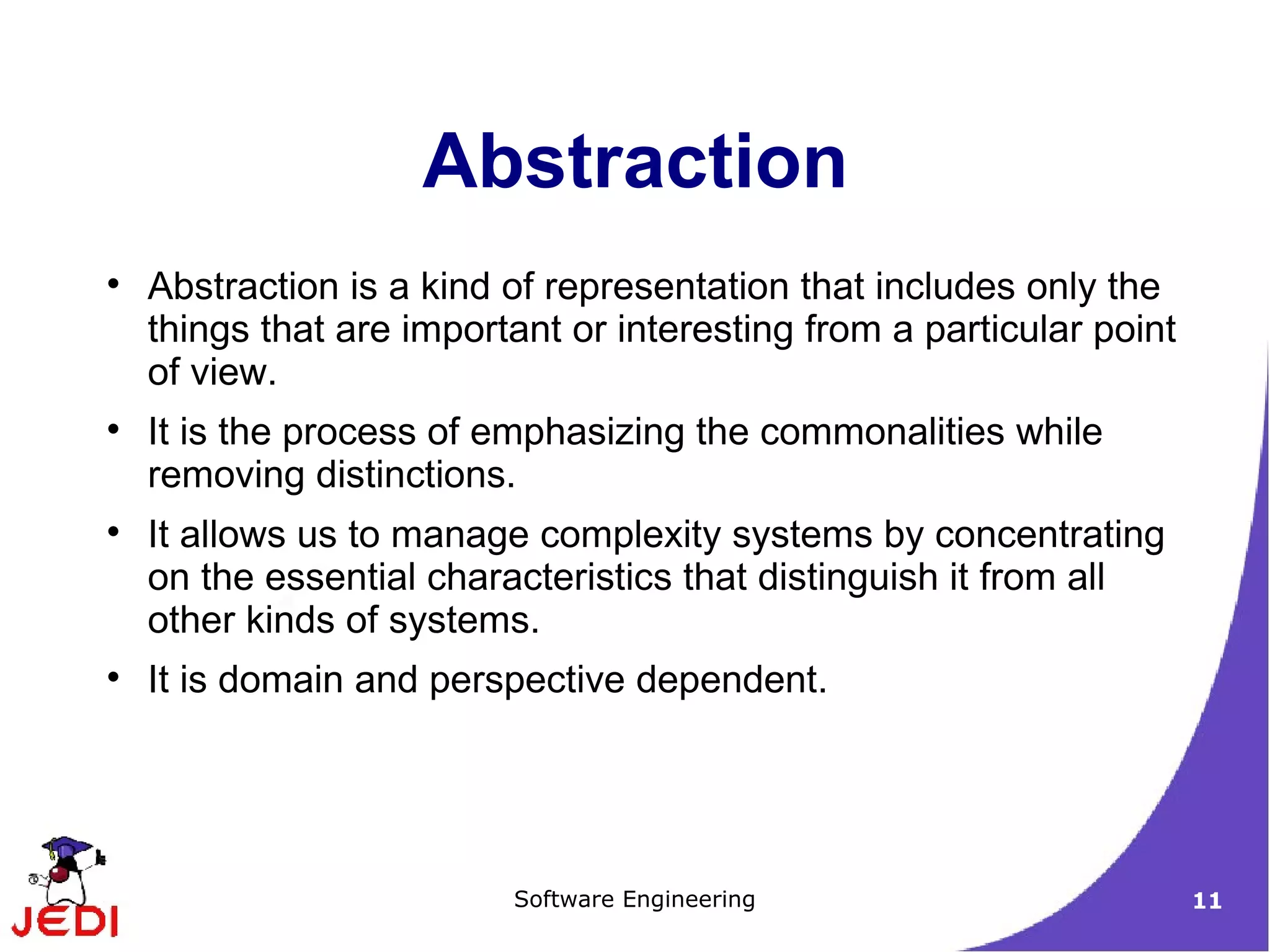 Abstraction is a kind of representation that includes only the things that are important or interesting from a particular point of view. It is the process of emphasizing the commonalities while removing distinctions. It allows us to manage complexity systems by concentrating on the essential characteristics that distinguish it from all other kinds of systems. It is domain and perspective dependent. Abstraction 