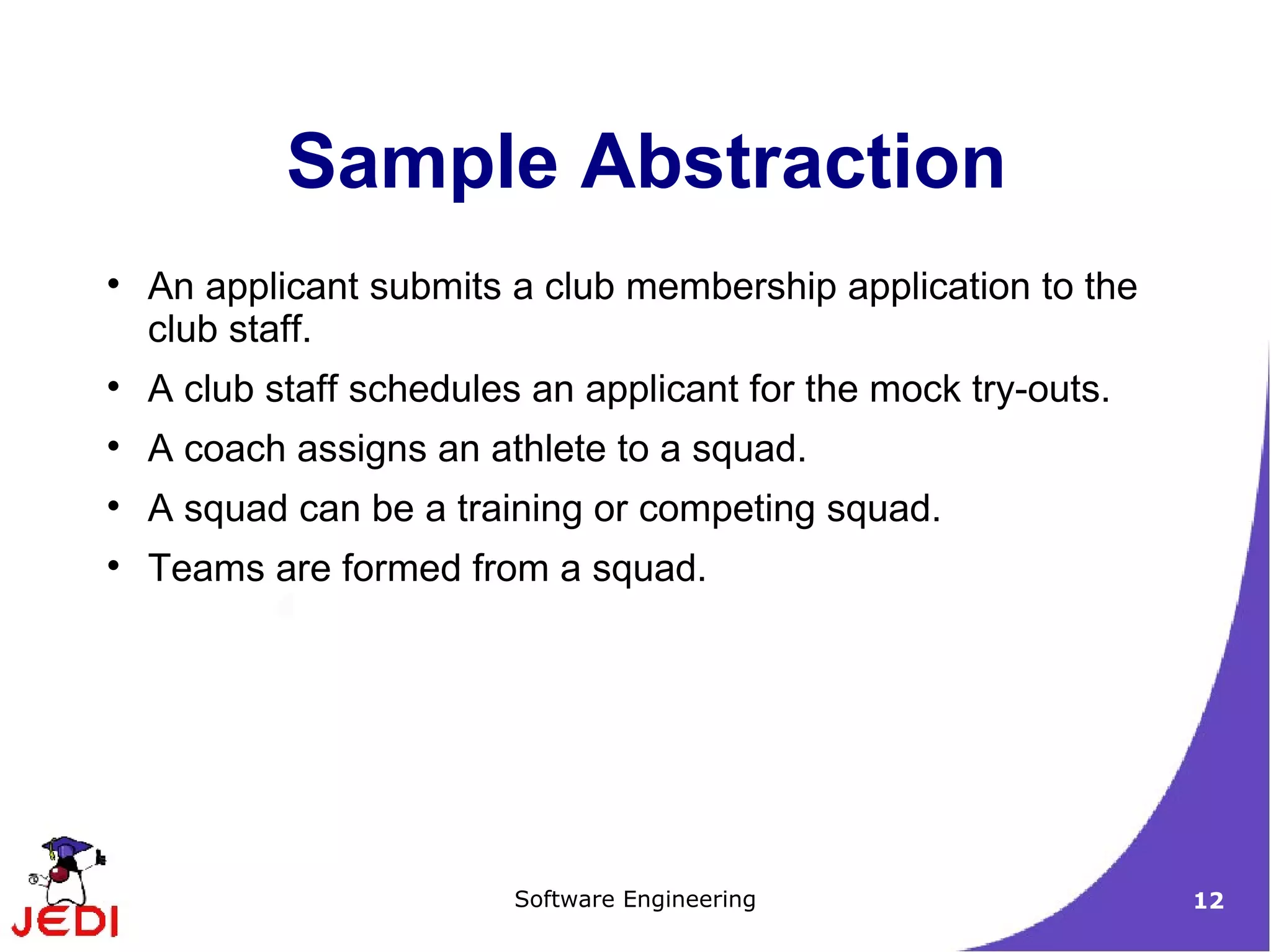 Sample Abstraction An applicant submits a club membership application to the club staff. A club staff schedules an applicant for the mock try-outs. A coach assigns an athlete to a squad. A squad can be a training or competing squad. Teams are formed from a squad. 