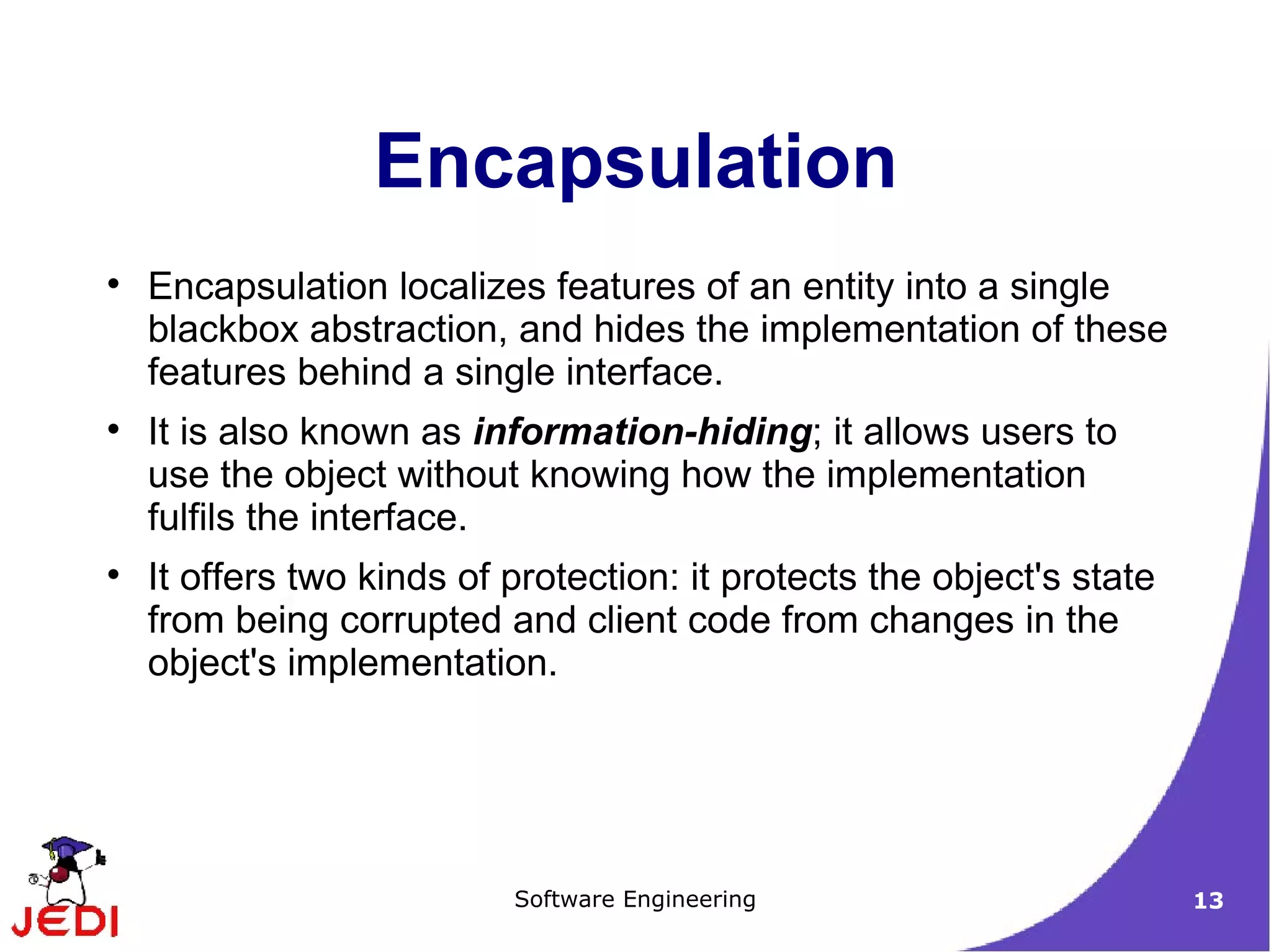 Encapsulation localizes features of an entity into a single blackbox abstraction, and hides the implementation of these features behind a single interface. It is also known as  information-hiding ; it allows users to use the object without knowing how the implementation fulfils the interface. It offers two kinds of protection: it protects the object's state from being corrupted and client code from changes in the object's implementation. Encapsulation 