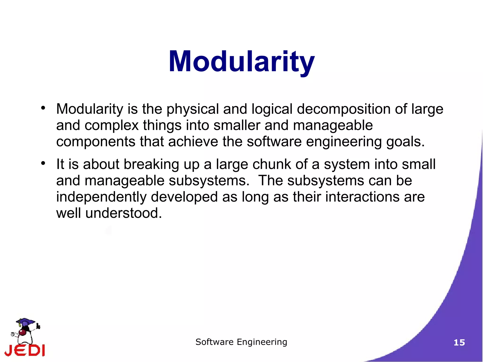 Modularity is the physical and logical decomposition of large and complex things into smaller and manageable components that achieve the software engineering goals. It is about breaking up a large chunk of a system into small and manageable subsystems.  The subsystems can be independently developed as long as their interactions are well understood. Modularity 