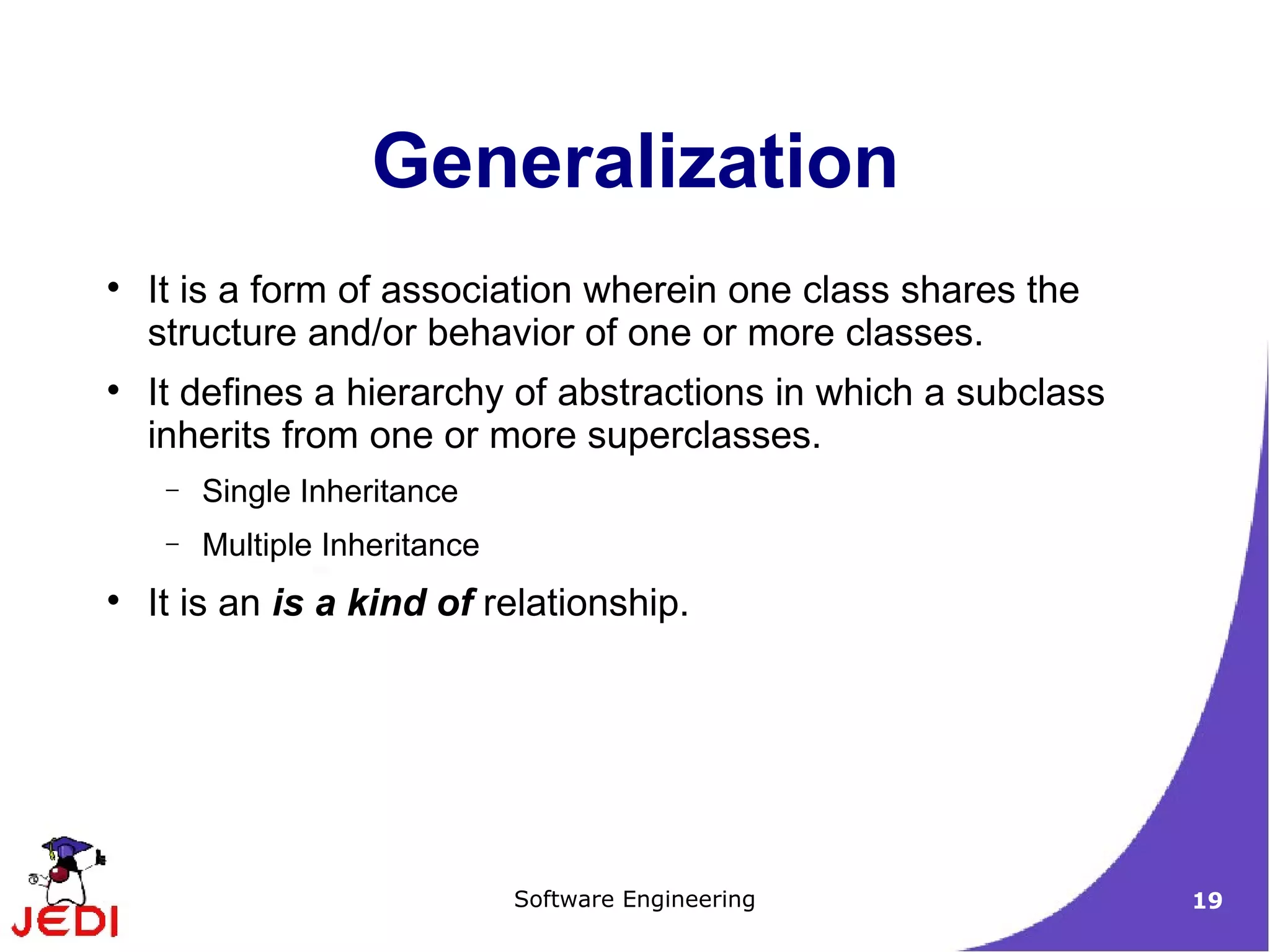 It is a form of association wherein one class shares the structure and/or behavior of one or more classes. It defines a hierarchy of abstractions in which a subclass inherits from one or more superclasses. Single Inheritance Multiple Inheritance It is an  is a kind of  relationship. Generalization 