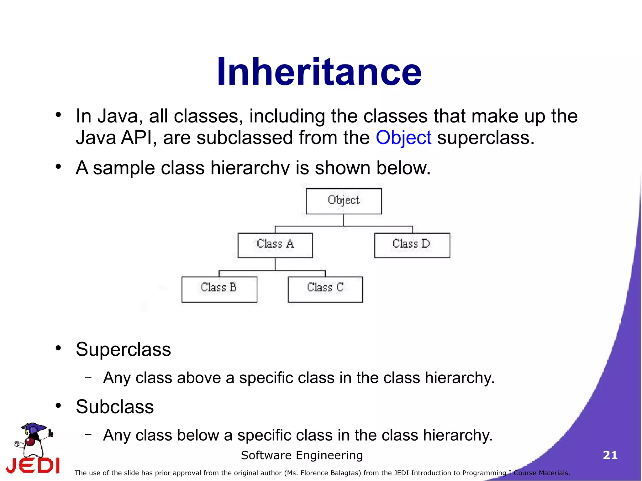 Inheritance In Java, all classes, including the classes that make up the Java API, are subclassed from the  Object  superclass.  A sample class hierarchy is shown below.  Superclass Any class above a specific class in the class hierarchy. Subclass Any class below a specific class in the class hierarchy. 
