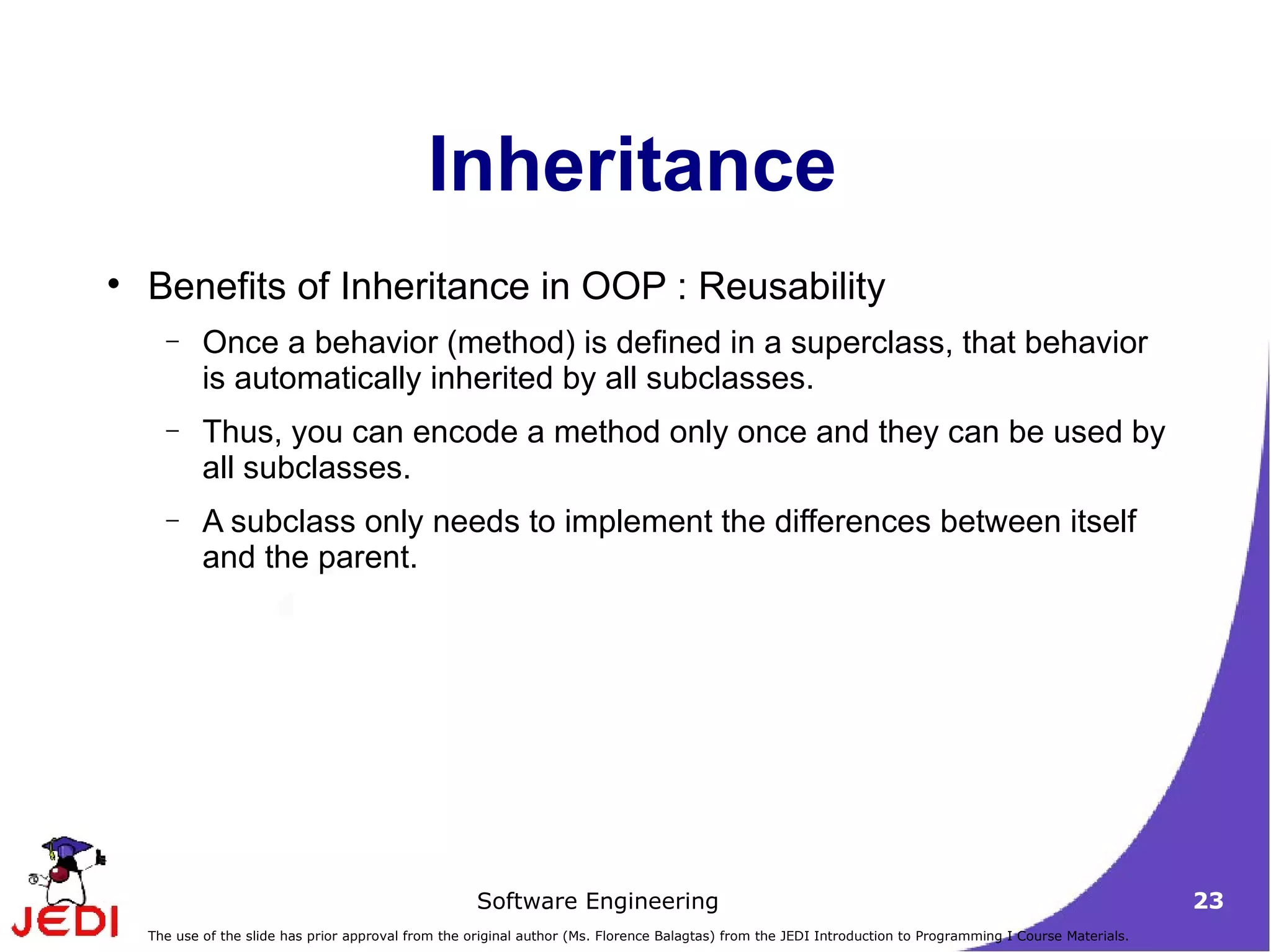 Inheritance Benefits of Inheritance in OOP : Reusability Once a behavior (method) is defined in a superclass, that behavior is automatically inherited by all subclasses.  Thus, you can encode a method only once and they can be used by all subclasses.  A subclass only needs to implement the differences between itself and the parent.  