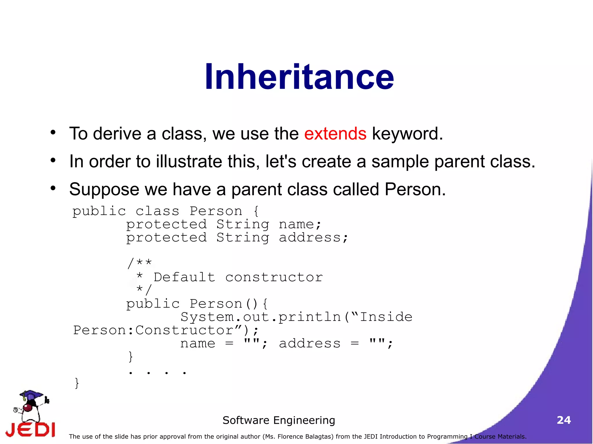 Inheritance To derive a class, we use the  extends  keyword.  In order to illustrate this, let's create a sample parent class. Suppose we have a parent class called Person.  public class Person {  protected String name;  protected String address;  /**   * Default constructor    */  public Person(){  System.out.println(“Inside Person:Constructor”);  name = &quot;&quot;; address = &quot;&quot;;  } . . . . }  
