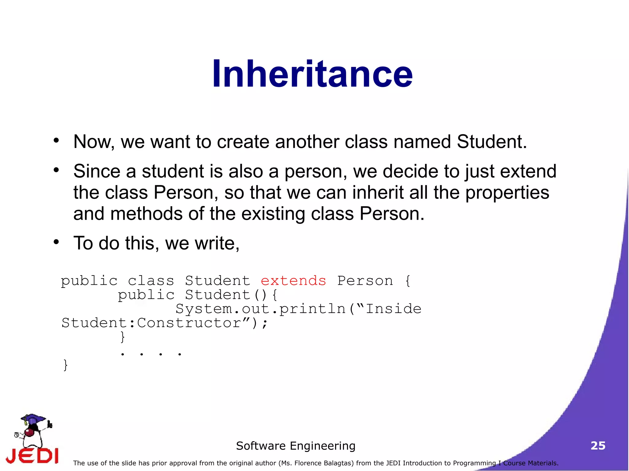 Inheritance Now, we want to create another class named Student.  Since a student is also a person, we decide to just extend the class Person, so that we can inherit all the properties and methods of the existing class Person.  To do this, we write,  public class Student  extends  Person { public Student(){  System.out.println(“Inside Student:Constructor”);  } . . . . } 