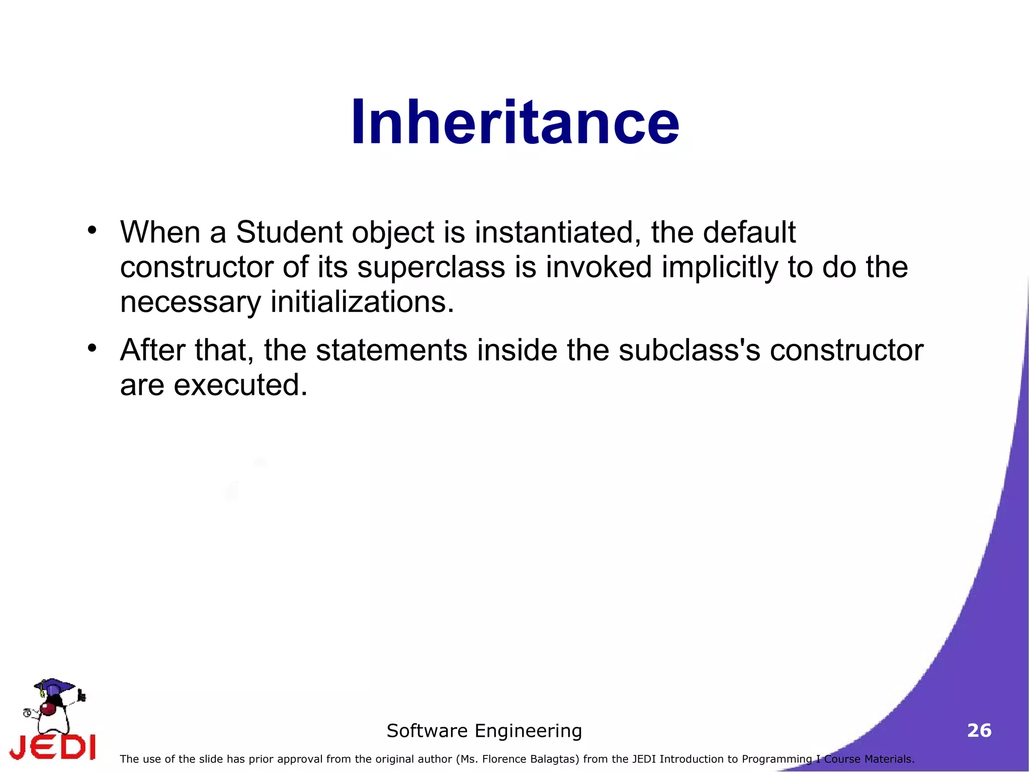 Inheritance When a Student object is instantiated, the default constructor of its superclass is invoked implicitly to do the necessary initializations. After that, the statements inside the subclass's constructor are executed. 