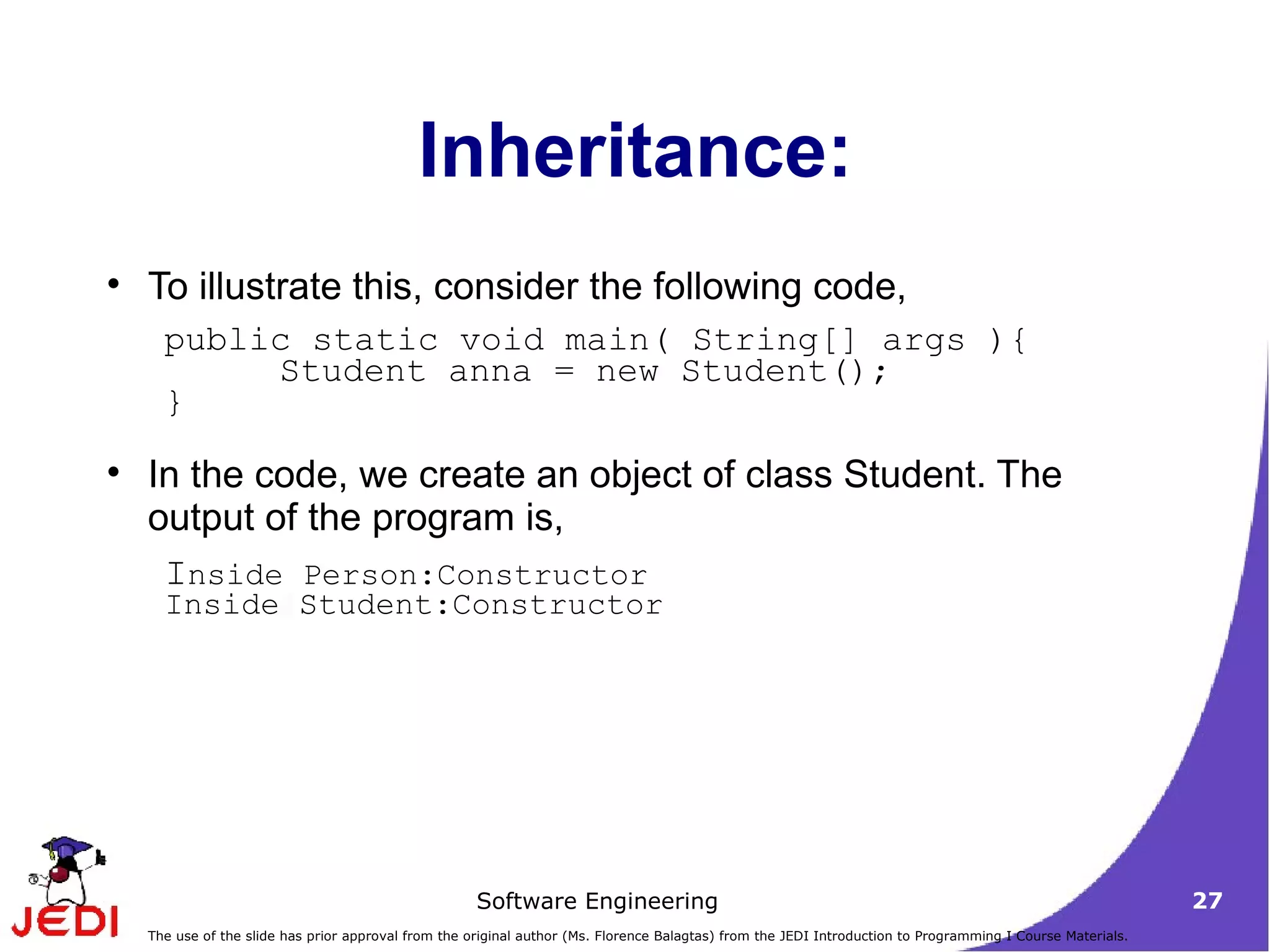 Inheritance: To illustrate this, consider the following code,  In the code, we create an object of class Student. The output of the program is,  public static void main( String[] args ){  Student anna = new Student();  }  I nside Person:Constructor  Inside Student:Constructor 