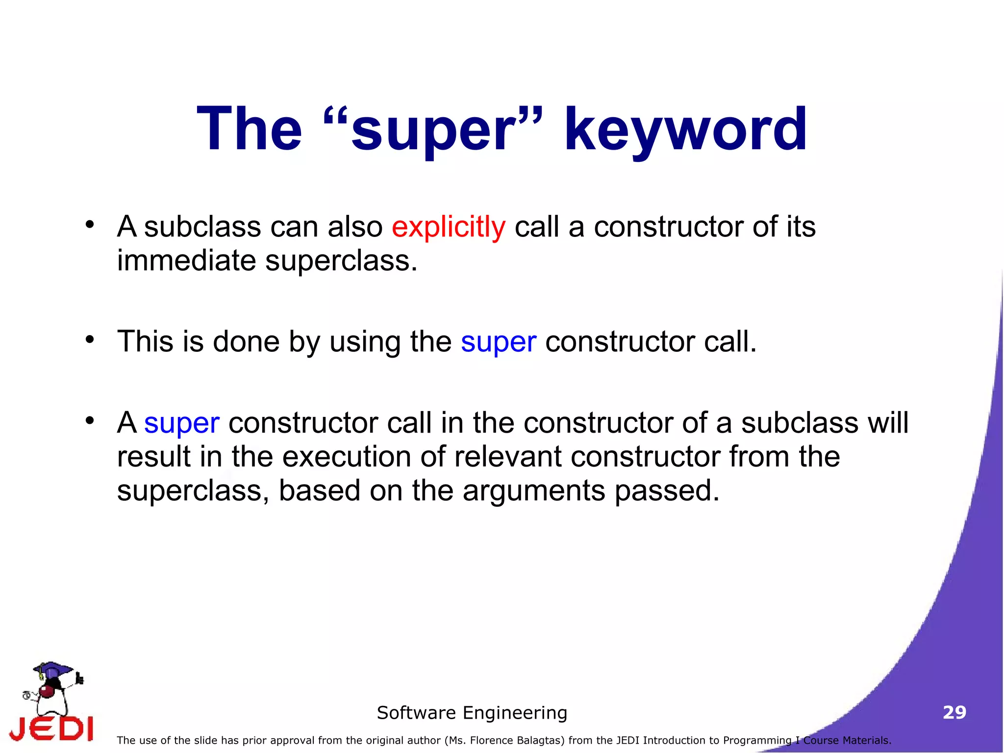 The “super” keyword A subclass can also  explicitly  call a constructor of its immediate superclass.  This is done by using the  super  constructor call.  A  super  constructor call in the constructor of a subclass will result in the execution of relevant constructor from the superclass, based on the arguments passed.  