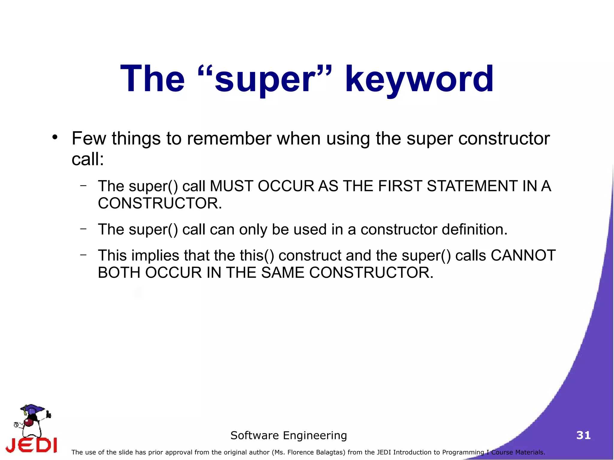 The “super” keyword Few things to remember when using the super constructor call: The super() call MUST OCCUR AS THE FIRST STATEMENT IN A CONSTRUCTOR.  The super() call can only be used in a constructor definition.  This implies that the this() construct and the super() calls CANNOT BOTH OCCUR IN THE SAME CONSTRUCTOR.  