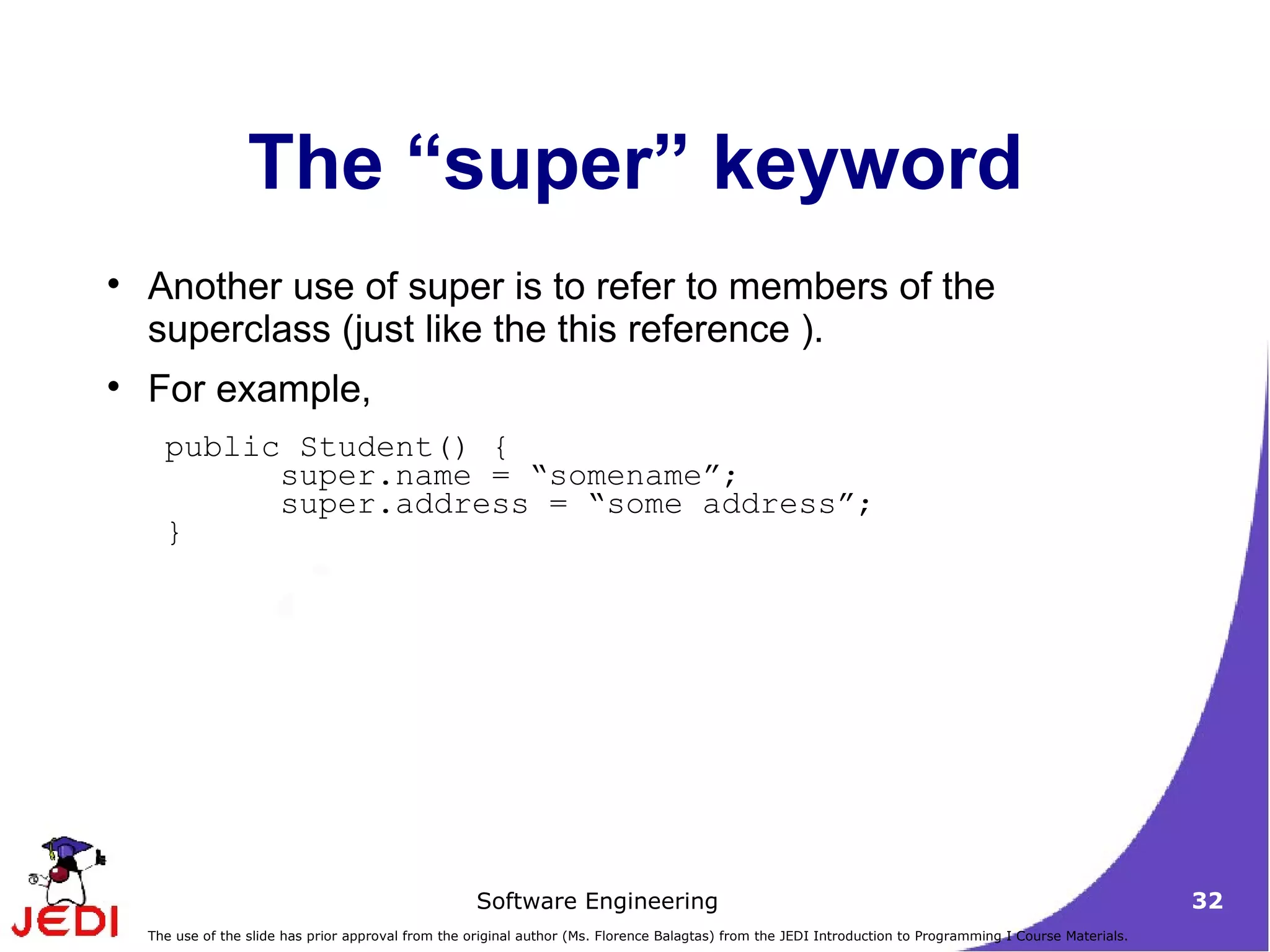 The “super” keyword Another use of super is to refer to members of the superclass (just like the this reference ).  For example,  public Student() {  super.name = “somename”;  super.address = “some address”;  }  