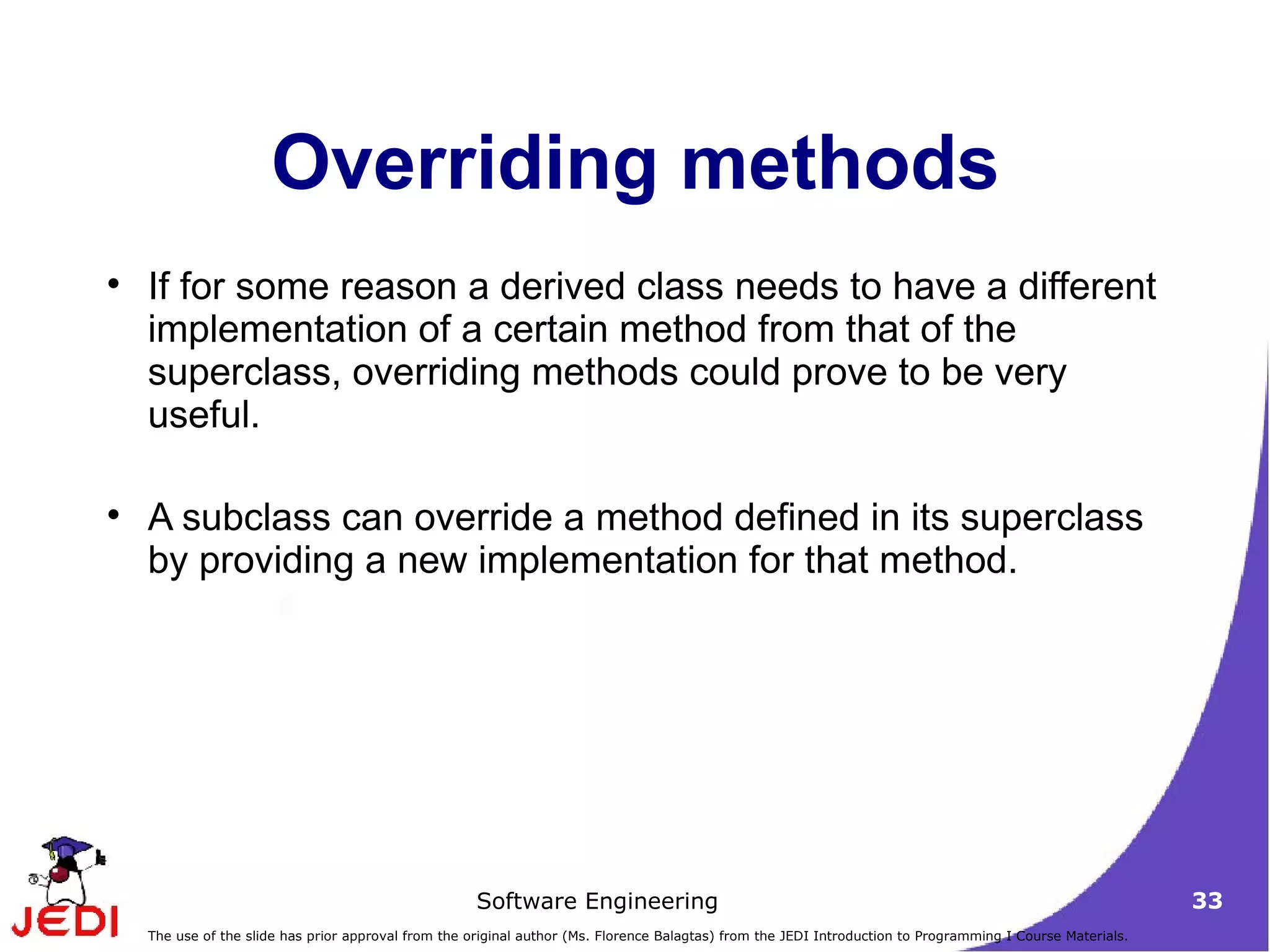 Overriding methods If for some reason a derived class needs to have a different implementation of a certain method from that of the superclass, overriding methods could prove to be very useful.  A subclass can override a method defined in its superclass by providing a new implementation for that method. 