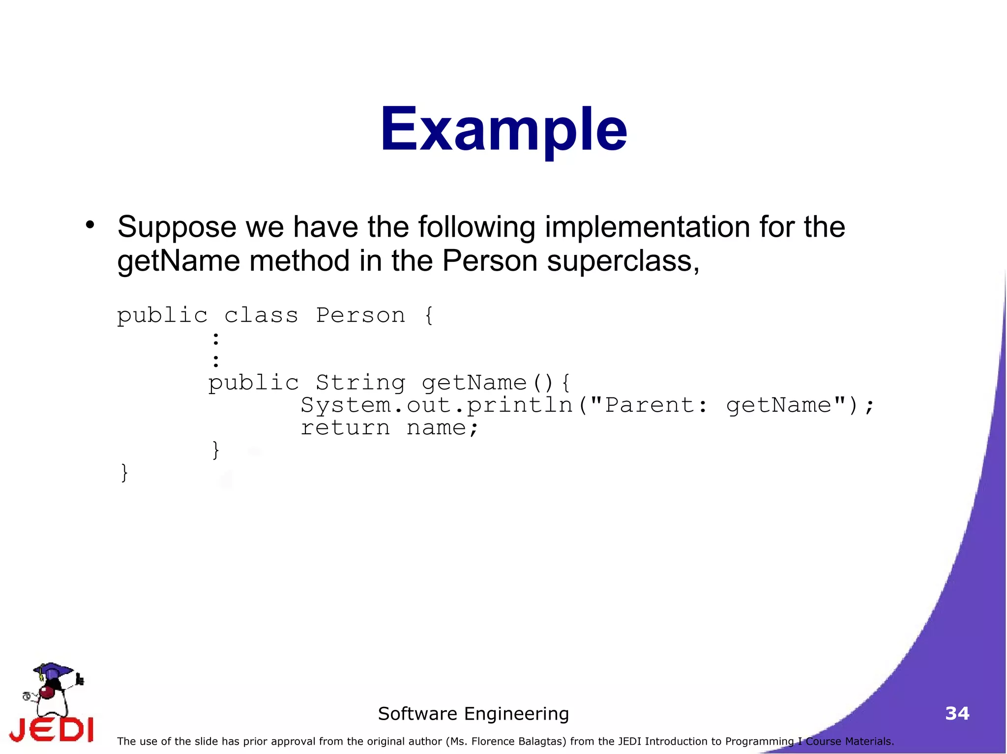 Example Suppose we have the following implementation for the getName method in the Person superclass,  public class Person {  :  :  public String getName(){  System.out.println(&quot;Parent: getName&quot;);  return name;  }  } 