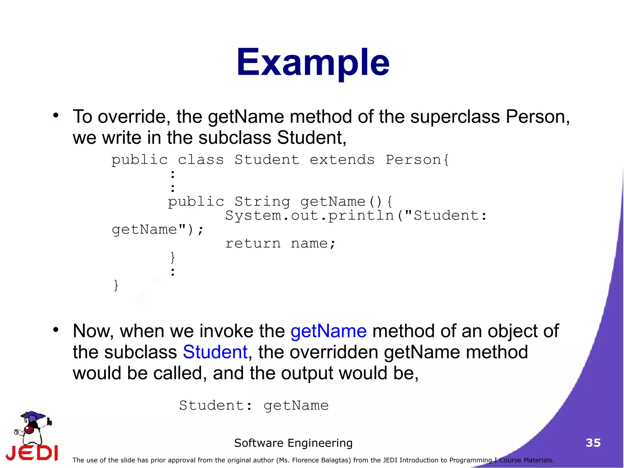 Example To override, the getName method of the superclass Person, we write in the subclass Student, Now, when we invoke the  getName  method of an object of the subclass  Student , the overridden getName method would be called, and the output would be, public class Student extends Person{ :  :  public String getName(){  System.out.println(&quot;Student: getName&quot;);  return name;  }  :  }  Student: getName  