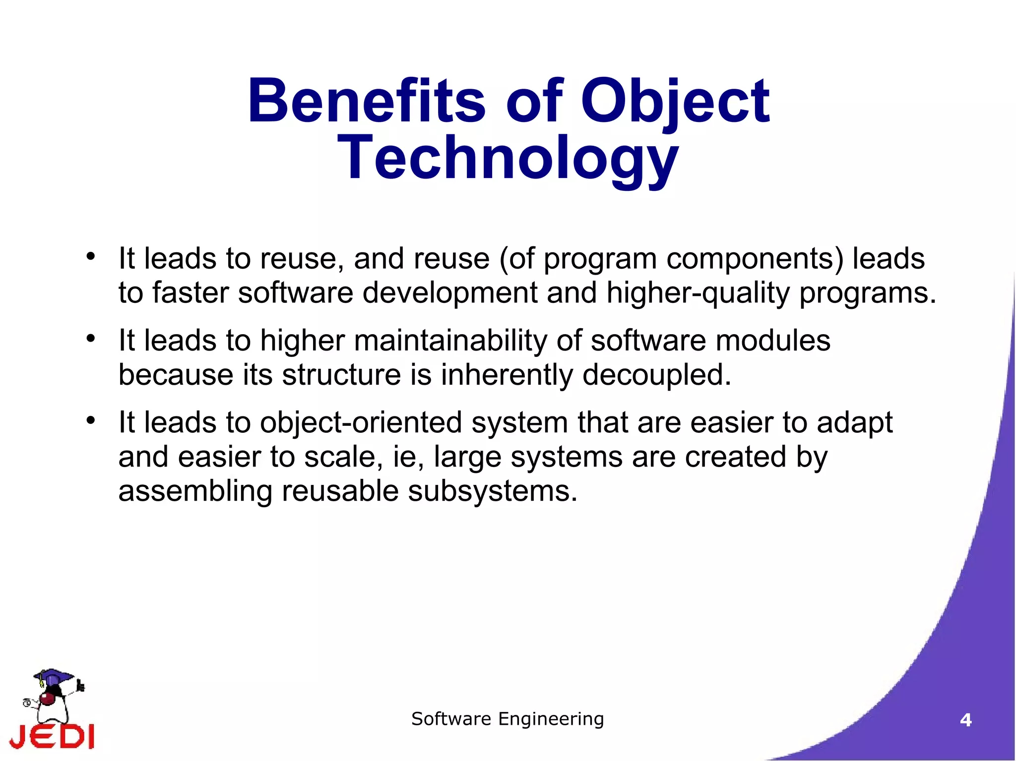 It leads to reuse, and reuse (of program components) leads to faster software development and higher-quality programs. It leads to higher maintainability of software modules because its structure is inherently decoupled. It leads to object-oriented system that are easier to adapt and easier to scale, ie, large systems are created by assembling reusable subsystems. Benefits of Object Technology 