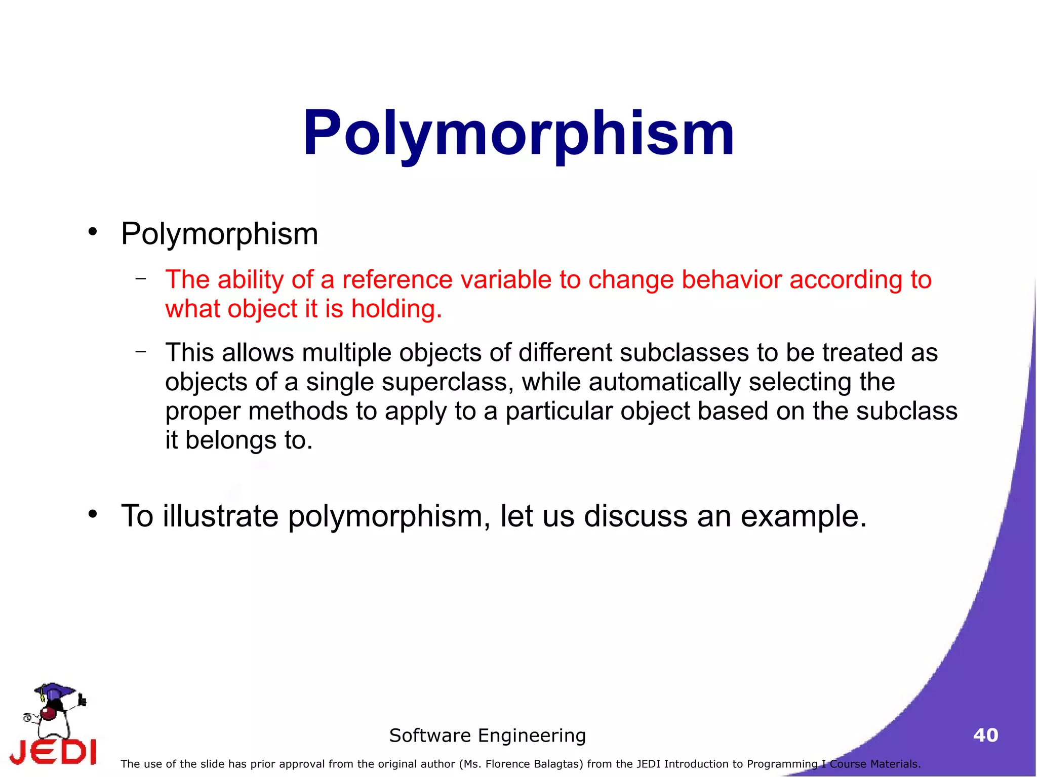 Polymorphism Polymorphism The ability of a reference variable to change behavior according to what object it is holding. This allows multiple objects of different subclasses to be treated as objects of a single superclass, while automatically selecting the proper methods to apply to a particular object based on the subclass it belongs to.  To illustrate polymorphism, let us discuss an example. 