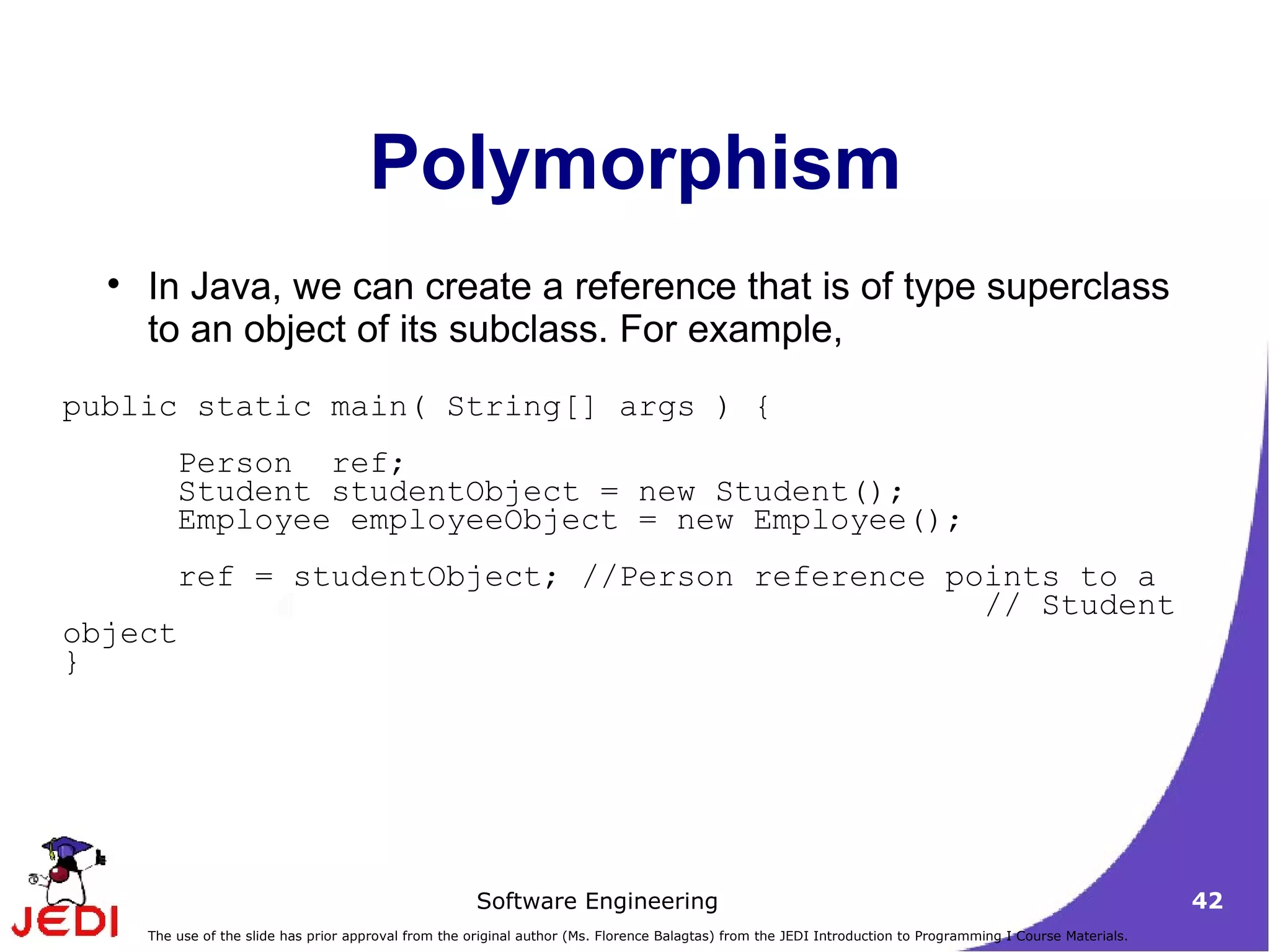 Polymorphism In Java, we can create a reference that is of type superclass to an object of its subclass. For example,  public static main( String[] args ) { Person  ref;  Student studentObject = new Student();  Employee employeeObject = new Employee();  ref = studentObject; //Person reference points to a  // Student object  } 