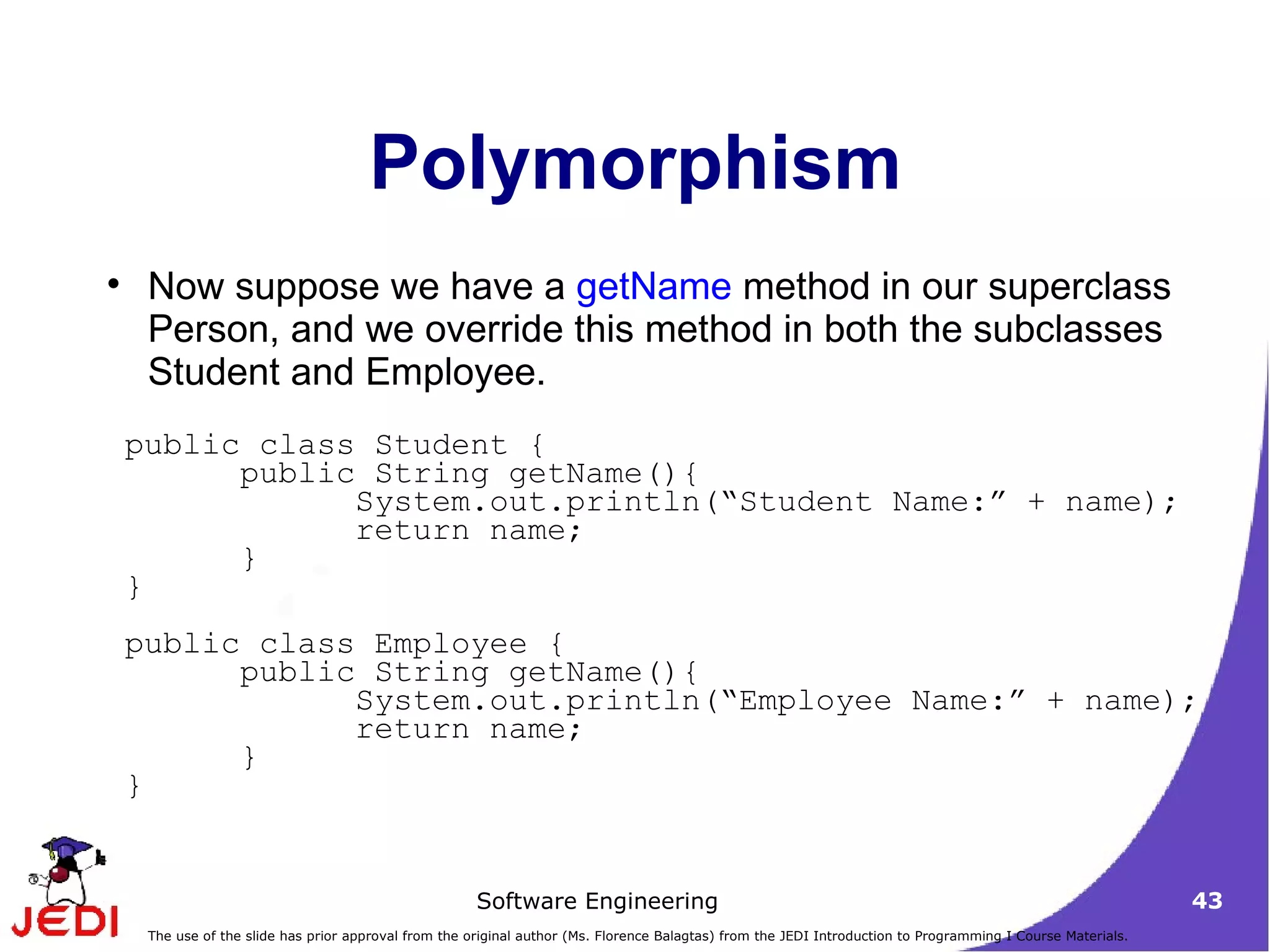 Polymorphism Now suppose we have a  getName  method in our superclass Person, and we override this method in both the subclasses Student and Employee. public class Student {  public String getName(){  System.out.println(“Student Name:” + name);  return name;  } }  public class Employee {  public String getName(){  System.out.println(“Employee Name:” + name);  return name;  }  }  