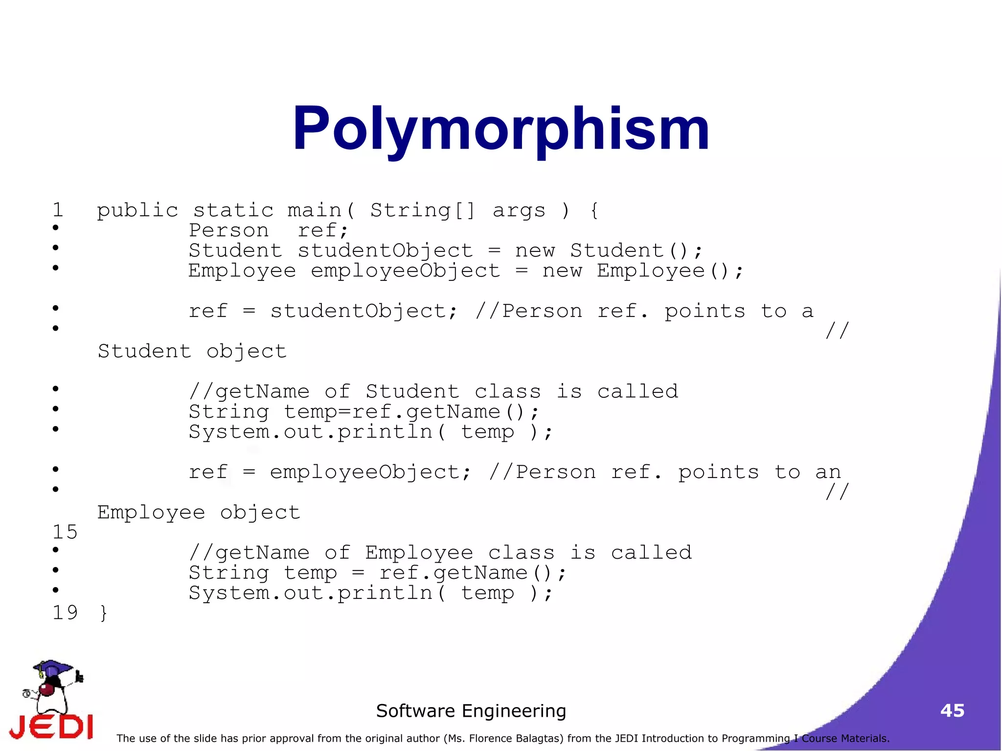 Polymorphism public static main( String[] args ) { Person  ref;  Student studentObject = new Student();  Employee employeeObject = new Employee();  ref = studentObject; //Person ref. points to a  // Student object  //getName of Student class is called  String temp=ref.getName(); System.out.println( temp );  ref = employeeObject; //Person ref. points to an  // Employee object  //getName of Employee class is called  String temp = ref.getName(); System.out.println( temp );  }  