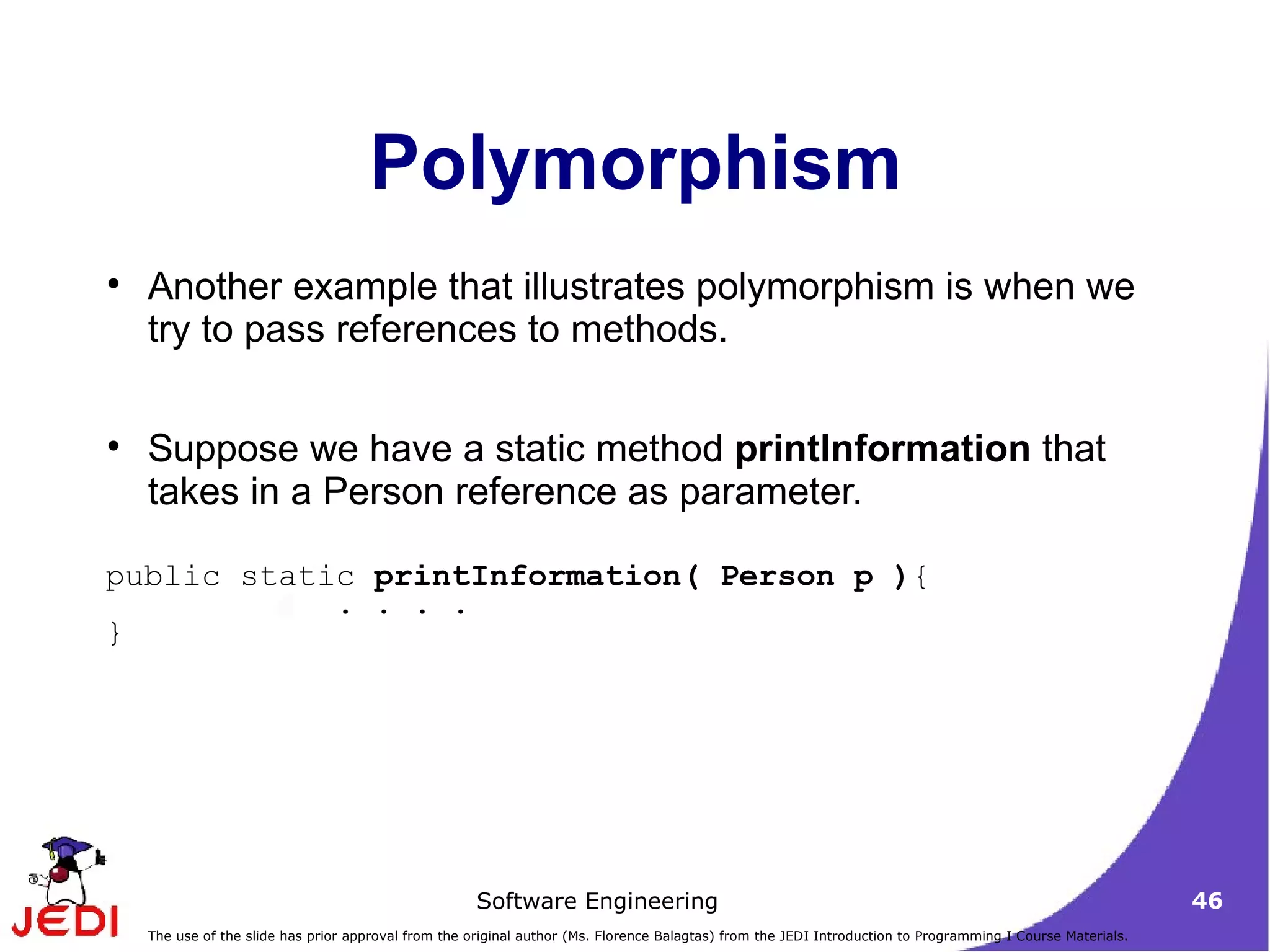 Polymorphism Another example that illustrates polymorphism is when we try to pass references to methods. Suppose we have a static method  printInformation  that takes in a Person reference as parameter.  public static  printInformation( Person p ) { . . . . } 