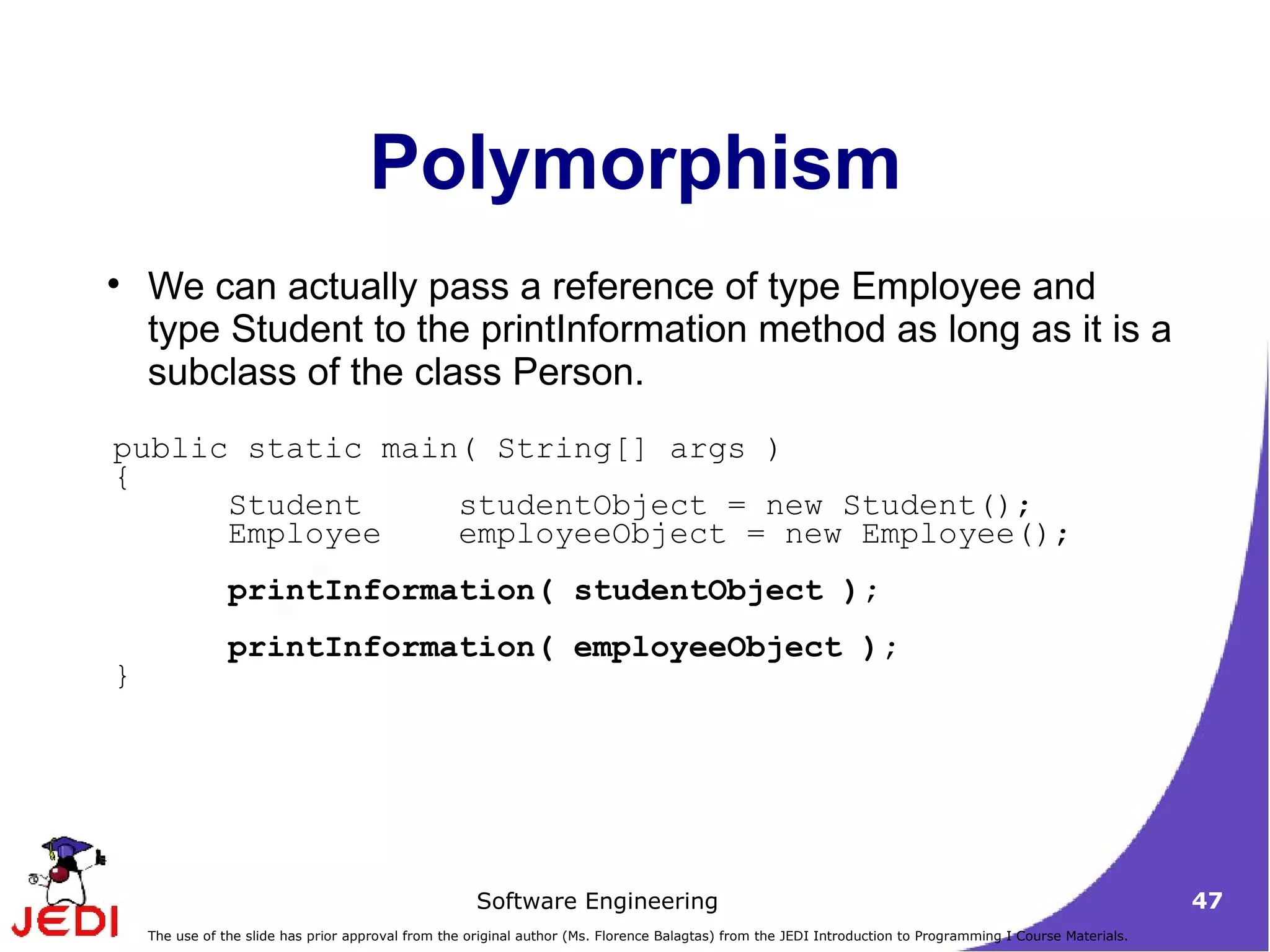 Polymorphism We can actually pass a reference of type Employee and type Student to the printInformation method as long as it is a subclass of the class Person. public static main( String[] args ) { Student studentObject = new Student(); Employee employeeObject = new Employee(); printInformation( studentObject ); printInformation( employeeObject ); } 