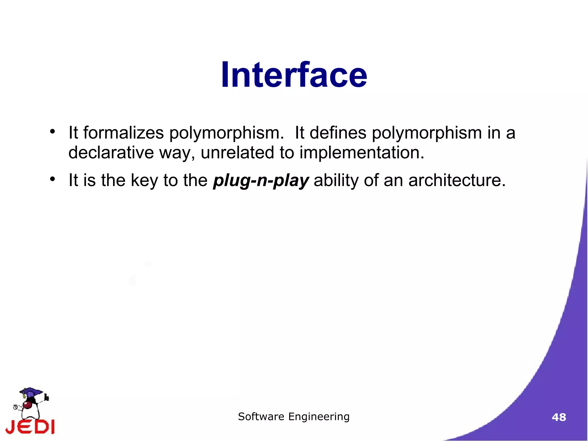 It formalizes polymorphism.  It defines polymorphism in a declarative way, unrelated to implementation. It is the key to the  plug-n-play  ability of an architecture. Interface 