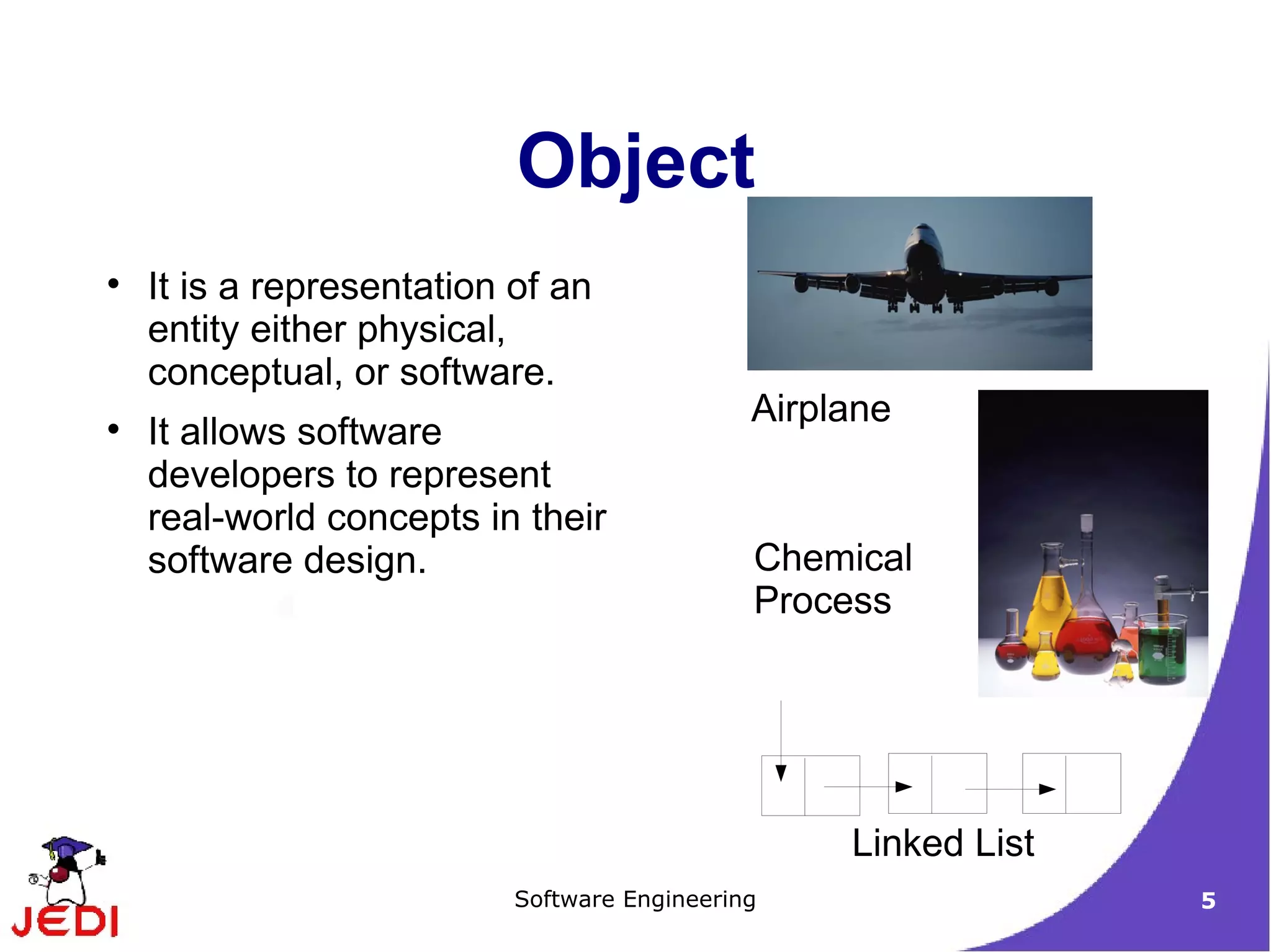 It is a representation of an entity either physical, conceptual, or software. It allows software developers to represent real-world concepts in their software design. Object 