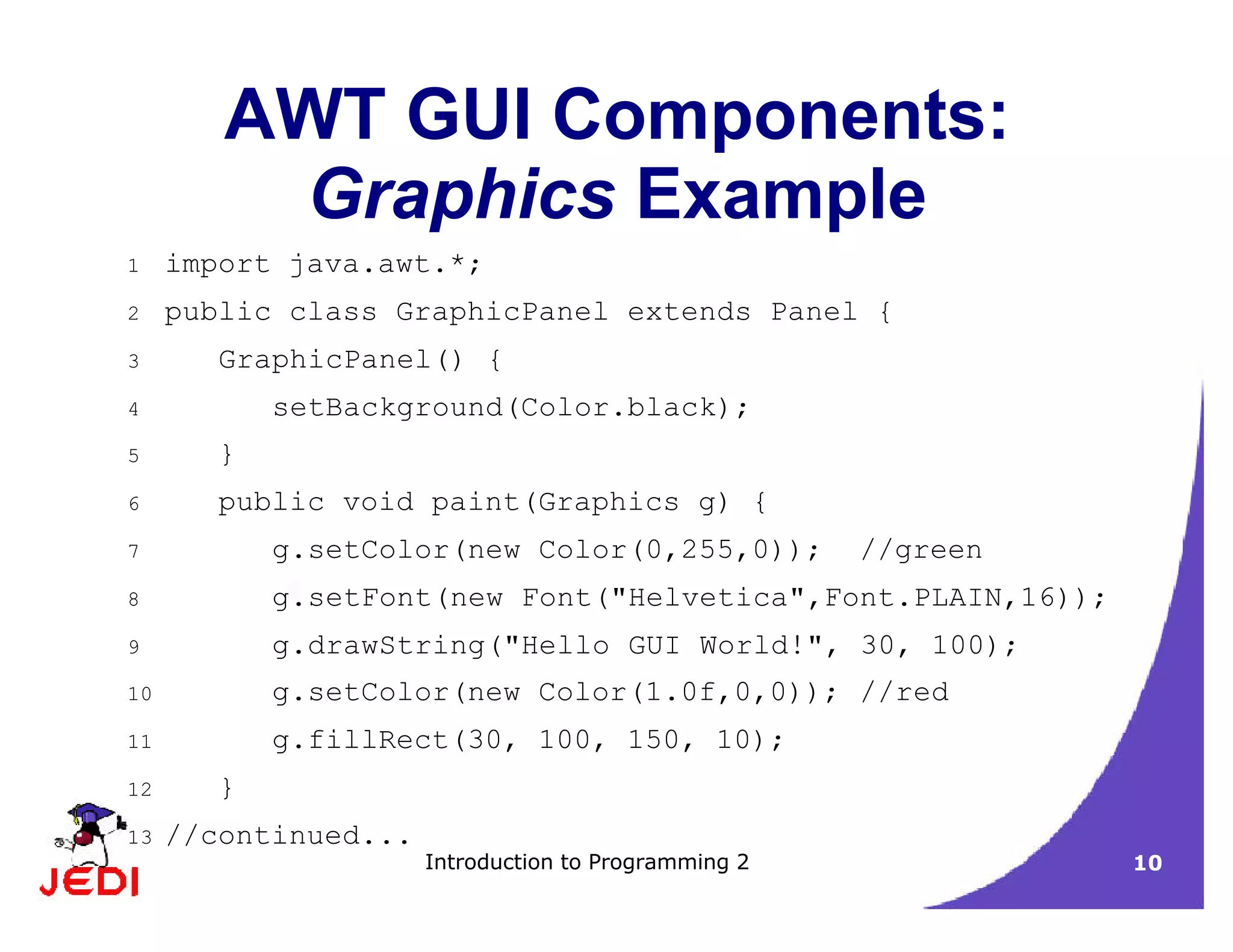 Introduction to Programming 2 10
AWT GUI Components:
Graphics Example
1 import java.awt.*;
2 public class GraphicPanel extends Panel {
3 GraphicPanel() {
4 setBackground(Color.black);
5 }
6 public void paint(Graphics g) {
7 g.setColor(new Color(0,255,0)); //green
8 g.setFont(new Font("Helvetica",Font.PLAIN,16));
9 g.drawString("Hello GUI World!", 30, 100);
10 g.setColor(new Color(1.0f,0,0)); //red
11 g.fillRect(30, 100, 150, 10);
12 }
13 //continued...
 