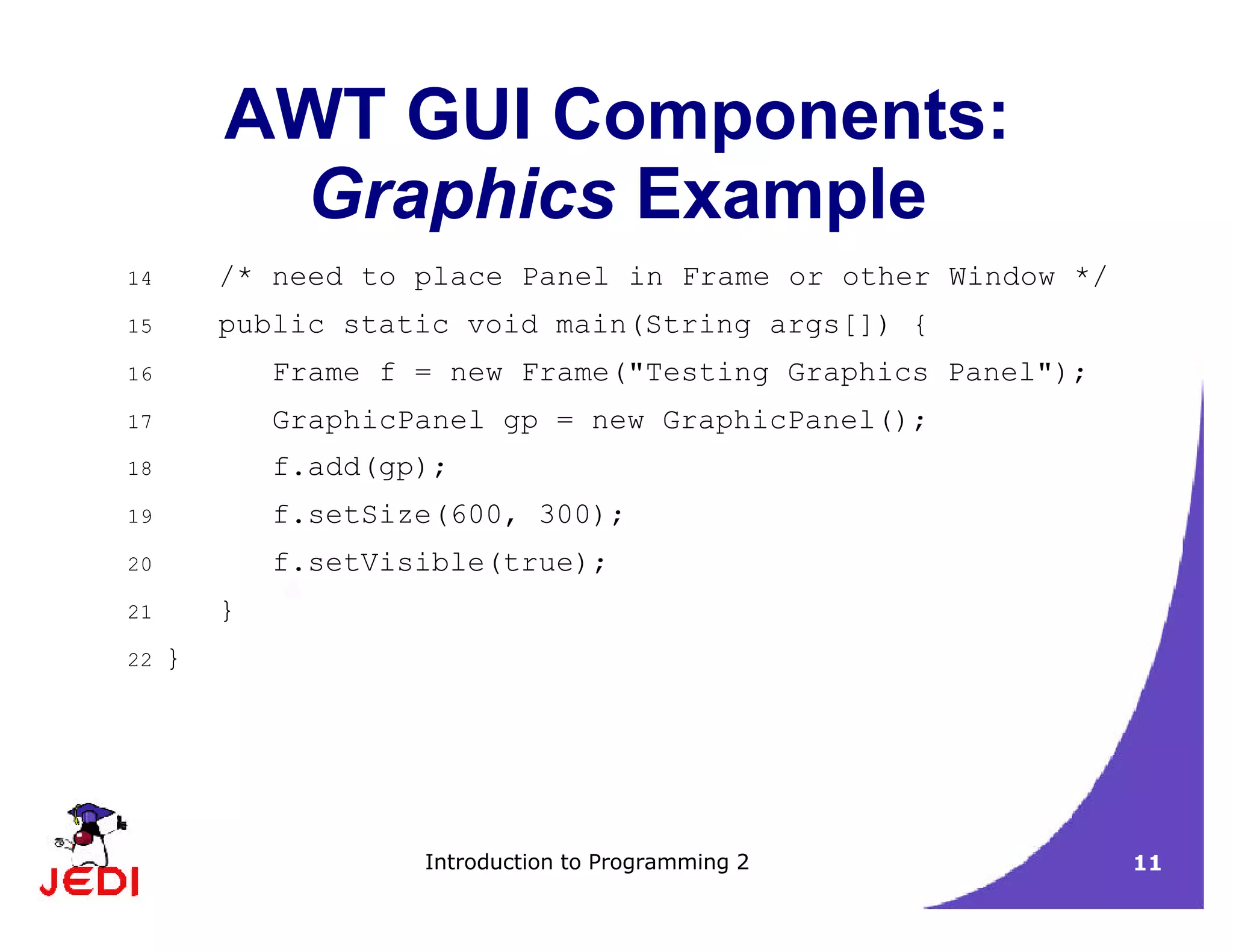 Introduction to Programming 2 11
AWT GUI Components:
Graphics Example
14 /* need to place Panel in Frame or other Window */
15 public static void main(String args[]) {
16 Frame f = new Frame("Testing Graphics Panel");
17 GraphicPanel gp = new GraphicPanel();
18 f.add(gp);
19 f.setSize(600, 300);
20 f.setVisible(true);
21 }
22 }
 