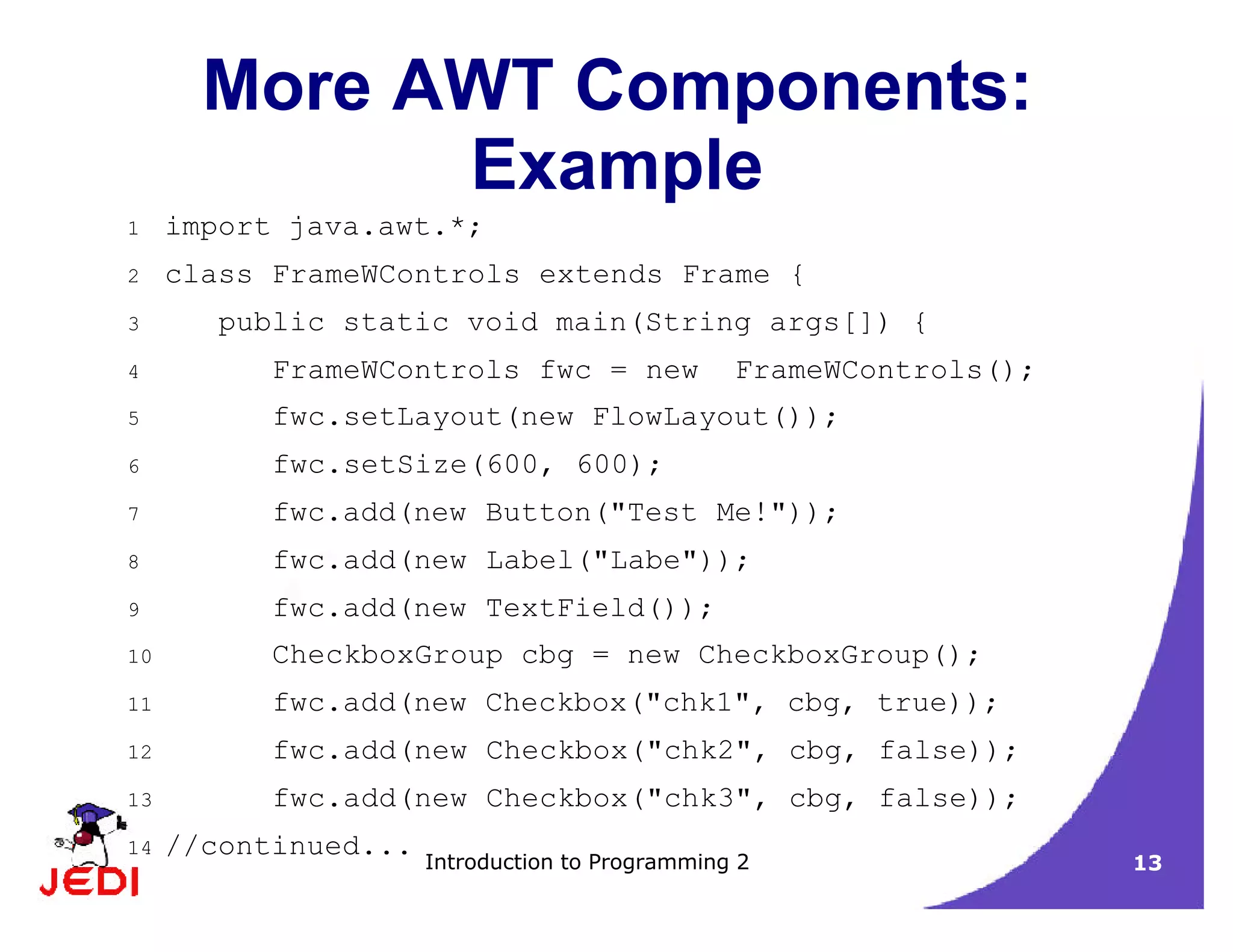 Introduction to Programming 2 13
More AWT Components:
Example
1 import java.awt.*;
2 class FrameWControls extends Frame {
3 public static void main(String args[]) {
4 FrameWControls fwc = new FrameWControls();
5 fwc.setLayout(new FlowLayout());
6 fwc.setSize(600, 600);
7 fwc.add(new Button("Test Me!"));
8 fwc.add(new Label("Labe"));
9 fwc.add(new TextField());
10 CheckboxGroup cbg = new CheckboxGroup();
11 fwc.add(new Checkbox("chk1", cbg, true));
12 fwc.add(new Checkbox("chk2", cbg, false));
13 fwc.add(new Checkbox("chk3", cbg, false));
14 //continued...
 