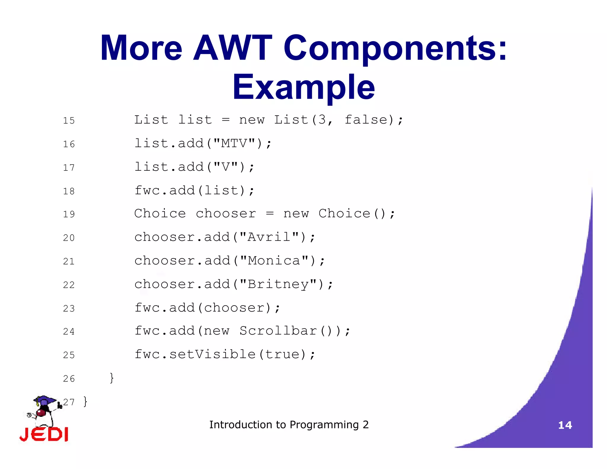 Introduction to Programming 2 14
More AWT Components:
Example
15 List list = new List(3, false);
16 list.add("MTV");
17 list.add("V");
18 fwc.add(list);
19 Choice chooser = new Choice();
20 chooser.add("Avril");
21 chooser.add("Monica");
22 chooser.add("Britney");
23 fwc.add(chooser);
24 fwc.add(new Scrollbar());
25 fwc.setVisible(true);
26 }
27 }
 