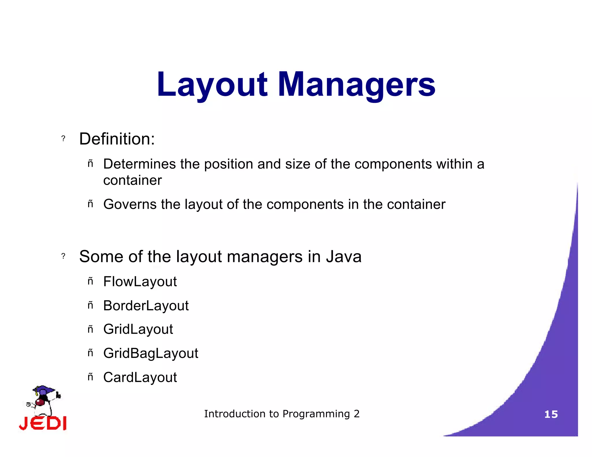 Introduction to Programming 2 15
Layout Managers
? Definition:
– Determines the position and size of the components within a
container
– Governs the layout of the components in the container
? Some of the layout managers in Java
– FlowLayout
– BorderLayout
– GridLayout
– GridBagLayout
– CardLayout
 